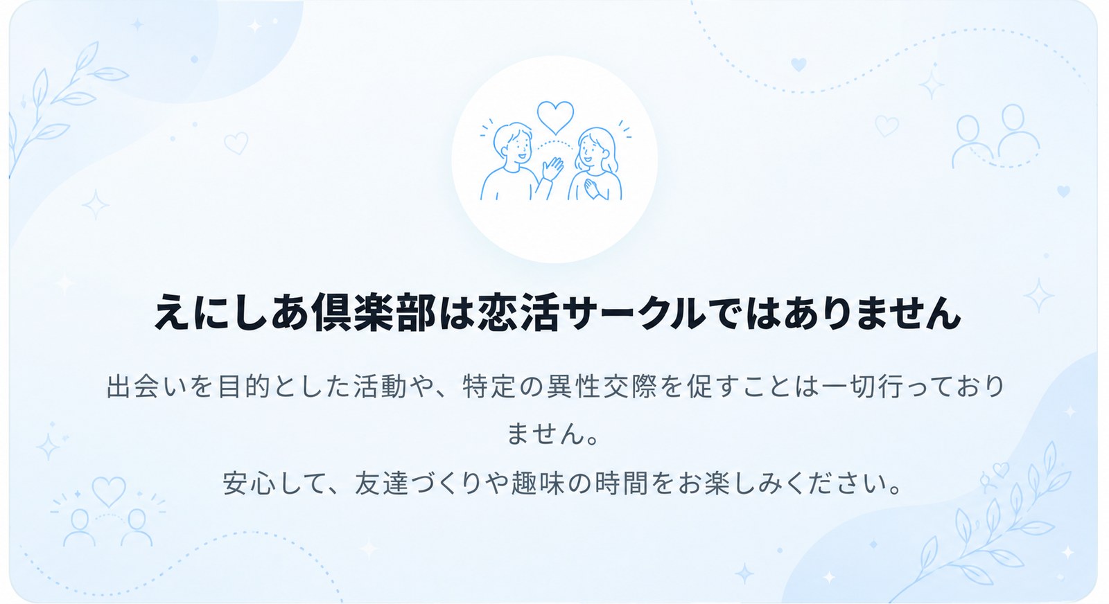 えにしあ倶楽部は恋活サークルではありません。出会いを目的とした活動や、特定の異性交際を促すことは一切行っておりません。安心して、友達づくりや趣味の時間をお楽しみください。